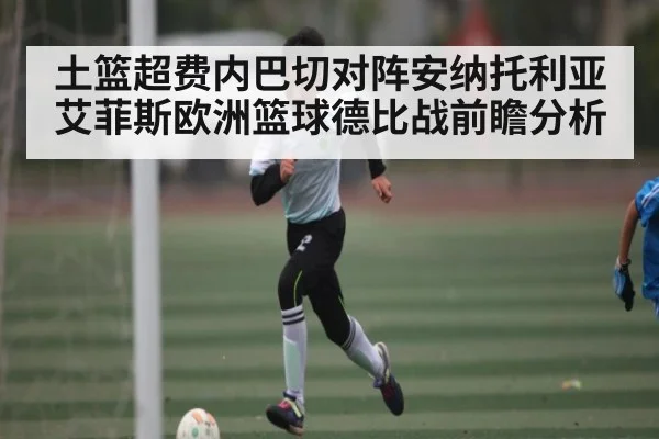土篮超费内巴切对阵安纳托利亚艾菲斯欧洲篮球德比战前瞻分析（kaiyun）
