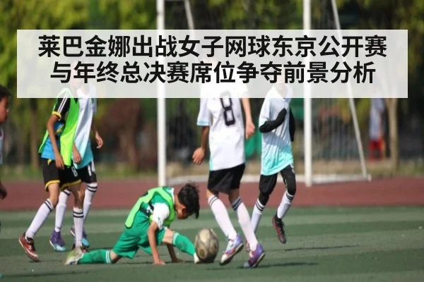 莱巴金娜出战女子网球东京公开赛与年终总决赛席位争夺前景分析（kaiyun）