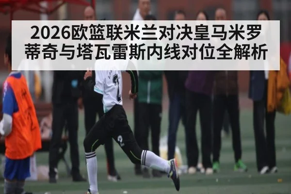 2026欧篮联米兰对决皇马米罗蒂奇与塔瓦雷斯内线对位全解析（kaiyun）