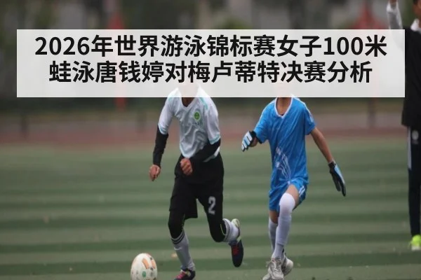 2026年世界游泳锦标赛女子100米蛙泳唐钱婷对梅卢蒂特决赛分析